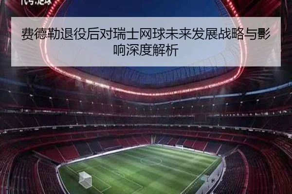 费德勒退役后对瑞士网球未来发展战略与影响深度解析