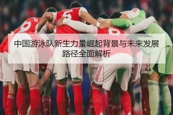 中国游泳队新生力量崛起背景与未来发展路径全面解析